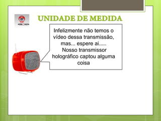 UNIDADE DE MEDIDAInfelizmente não temos o vídeo dessa transmissão, mas... espere ai..... Nosso transmissor holográfico captou alguma coisa 