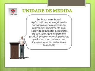UNIDADE DE MEDIDASenhoras e senhores!Após muita especulação e da boataria que corre pela rede, informamos oficialmente que: 1. Devido a gula dos produtores de softwares que insistem em produzir programas mais pesados, que fazem mais coisas e que, inclusive, querem imitar seres humanos;     