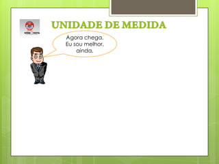 UNIDADE DE MEDIDAAgora chega. Eu sou melhor, ainda.