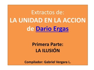 Extractos de:
LA UNIDAD EN LA ACCION
de Dario Ergas
Primera Parte:
LA ILUSIÓN
Compilador: Gabriel Vergara L.
 
