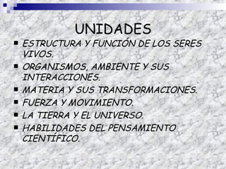 UNIDADES
   ESTRUCTURA Y FUNCIÓN DE LOS SERES
    VIVOS.
   ORGANISMOS, AMBIENTE Y SUS
    INTERACCIONES.
   MATERIA Y SUS TRANSFORMACIONES.
   FUERZA Y MOVIMIENTO.
   LA TIERRA Y EL UNIVERSO.
   HABILIDADES DEL PENSAMIENTO
    CIENTÍFICO.
 