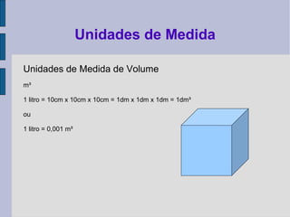 Unidades de Medida de Volume
m³
1 litro = 10cm x 10cm x 10cm = 1dm x 1dm x 1dm = 1dm³
ou
1 litro = 0,001 m³
Unidades de Medida
 
