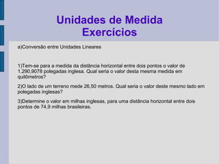 a)Conversão entre Unidades Lineares
1)Tem-se para a medida da distância horizontal entre dois pontos o valor de
1.290,9078 polegadas inglesa. Qual seria o valor desta mesma medida em
quilômetros?
2)O lado de um terreno mede 26,50 metros. Qual seria o valor deste mesmo lado em
polegadas inglesas?
3)Determine o valor em milhas inglesas, para uma distância horizontal entre dois
pontos de 74,9 milhas brasileiras.
Unidades de Medida
Exercícios
 