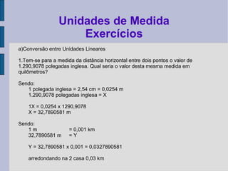a)Conversão entre Unidades Lineares
1.Tem-se para a medida da distância horizontal entre dois pontos o valor de
1.290,9078 polegadas inglesa. Qual seria o valor desta mesma medida em
quilômetros?
Sendo:
1 polegada inglesa = 2,54 cm = 0,0254 m
1.290,9078 polegadas inglesa = X
1X = 0,0254 x 1290,9078
X = 32,7890581 m
Sendo:
1 m = 0,001 km
32,7890581 m = Y
Y = 32,7890581 x 0,001 = 0,0327890581
arredondando na 2 casa 0,03 km
Unidades de Medida
Exercícios
 
