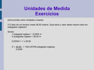 a)Conversão entre Unidades Lineares
2.O lado de um terreno mede 26,50 metros. Qual seria o valor deste mesmo lado em
polegadas inglesas?
Sendo:
1 polegada inglesa = 0,0254 m
X polegadas inglesa = 26,50 m
0,0254X = 1 x 26,50
X = 26,50 = 1043,30709 polegadas inglesas
0,0254
Unidades de Medida
Exercícios
 