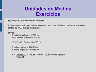 a)Conversão entre Unidades Lineares
3.Determine o valor em milhas inglesas, para uma distância horizontal entre dois
pontos de 74,9 milhas brasileiras.
Sendo:
1 milha brasileira = 2200 m
74,9 milhas brasileiras = X m
1X = 2200 x 74,9 = 164780 m
1 milha inglesa = 1609,31 m
Y milha inglesa = 164780 m
Y = 164780 = 102,391708 ou 102,39 milhas inglesas
1609,31
Unidades de Medida
Exercícios
 