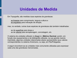 Em Topografia, são medidas duas espécies de grandezas:
as lineares para comprimento, largura e altura e
as angulares para indicação de direção,
mas, na verdade, outras duas espécies de grandezas são também trabalhadas:
as de superfície para áreas e
as de volume para terraplenagem, concretagem, etc.
O sistema de unidades utilizado no Brasil é o Métrico Decimal, porém, em
função dos equipamentos e da bibliografia utilizada, na sua grande maioria
importada, algumas unidades relacionadas abaixo apresentarão seus valores
correspondentes no sistema Americano, ou seja, em Pés/Polegadas.
A seguir encontram-se as unidades mais comumente utilizadas para expressar
cada uma das grandezas mencionadas.
Unidades de Medida
 