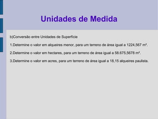 b)Conversão entre Unidades de Superfície
1.Determine o valor em alqueires menor, para um terreno de área igual a 1224,567 m².
2.Determine o valor em hectares, para um terreno de área igual a 58.675,5678 m².
3.Determine o valor em acres, para um terreno de área igual a 18,15 alqueires paulista.
Unidades de Medida
 