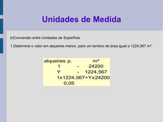 b)Conversão entre Unidades de Superfície
1.Determine o valor em alqueires menor, para um terreno de área igual a 1224,567 m².
Unidades de Medida
alqueires p. m²
1 - 24200
Y - 1224,567
1x1224,567=Yx24200
0,05
 