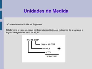 c)Conversão entre Unidades Angulares
1)Determine o valor em graus centesimais (centésimos e milésimos de grau) para o
ângulo sexagesimais 275º 24' 48,95".
Unidades de Medida
 