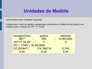 c)Conversão entre Unidades Angulares
2.Determine o valor em grados centesimais (centésimos e milésimos de grado) e em
radianos para o ângulo de 157º 17' 30,65".
Unidades de Medida
sexagesimais gradus radianos
360 º - 400 - 6,2831853
157º17' 30,65” - Y - Z
157 + 17/60 + 30,65/3600
157,291847 º 174,768719 2,745
0,44 0,44 0,44
 
