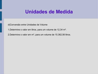 d)Conversão entre Unidades de Volume
1.Determine o valor em litros, para um volume de 12,34 m³.
2.Determine o valor em m³, para um volume de 15.362,56 litros.
Unidades de Medida
 