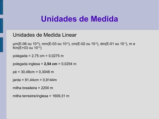 Unidades de Medida Linear
µm(E-06 ou 10-6
), mm(E-03 ou 10-3
), cm(E-02 ou 10-2
), dm(E-01 ou 10-1
), m e
Km(E+03 ou 10+3
)
polegada = 2,75 cm = 0,0275 m
polegada inglesa = 2,54 cm = 0,0254 m
pé = 30,48cm = 0,3048 m
jarda = 91,44cm = 0,9144m
milha brasileira = 2200 m
milha terrestre/inglesa = 1609,31 m
Unidades de Medida
 