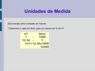 d)Conversão entre Unidades de Volume
1.Determine o valor em litros, para um volume de 12,34 m³.
Unidades de Medida
m³ litros
1 - 1000
12,34 - Y
1xY=12,34x1000
12340
 