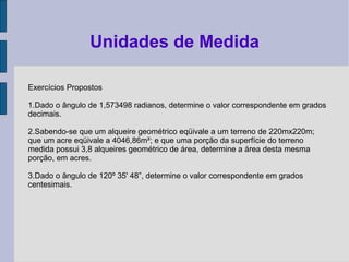 Exercícios Propostos
1.Dado o ângulo de 1,573498 radianos, determine o valor correspondente em grados
decimais.
2.Sabendo-se que um alqueire geométrico eqüivale a um terreno de 220mx220m;
que um acre eqüivale a 4046,86m²; e que uma porção da superfície do terreno
medida possui 3,8 alqueires geométrico de área, determine a área desta mesma
porção, em acres.
3.Dado o ângulo de 120º 35' 48”, determine o valor correspondente em grados
centesimais.
Unidades de Medida
 