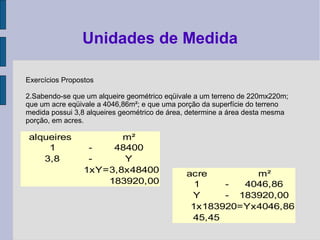 Exercícios Propostos
2.Sabendo-se que um alqueire geométrico eqüivale a um terreno de 220mx220m;
que um acre eqüivale a 4046,86m²; e que uma porção da superfície do terreno
medida possui 3,8 alqueires geométrico de área, determine a área desta mesma
porção, em acres.
Unidades de Medida
alqueires m²
1 - 48400
3,8 - Y
1xY=3,8x48400
183920,00
acre m²
1 - 4046,86
Y - 183920,00
1x183920=Yx4046,86
45,45
 