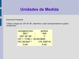 Exercícios Propostos
3.Dado o ângulo de 120º 35' 48”, determine o valor correspondente em grados
centesimais.
Unidades de Medida
sexagesimais gradus
360 º - 400
120º 35' 48” - Y
157 + 17/60 + 30,65/3600
157,291847 º 174,768719
0,44 0,44
 