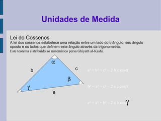 Lei do Cossenos
A lei dos cossenos estabelece uma relação entre um lado do triângulo, seu ângulo
oposto e os lados que definem este ângulo através da trigonometria.
Este teorema é atribuído ao matemático persa Ghiyath al-Kashi.
Unidades de Medida
b c
a
a² = b² + c² – 2 b c cosα
b² = a² + c² – 2 a c cosβ
c² = a² + b² – 2 a b cosγ
α
β
γ
 