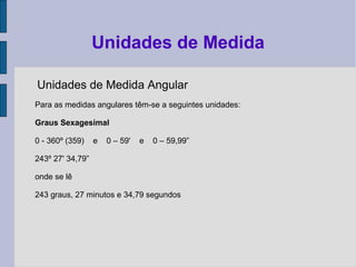 Unidades de Medida Angular
Para as medidas angulares têm-se a seguintes unidades:
Graus Sexagesimal
0 - 360º (359) e 0 – 59' e 0 – 59,99”
243º 27' 34,79”
onde se lê
243 graus, 27 minutos e 34,79 segundos
Unidades de Medida
 