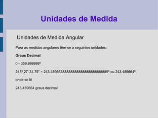 Unidades de Medida Angular
Para as medidas angulares têm-se a seguintes unidades:
Graus Decimal
0 - 359,999999º
243º 27' 34,79” = 243,45966388888888888888888888889º ou 243,459664º
onde se lê
243,459664 graus decimal
Unidades de Medida
 