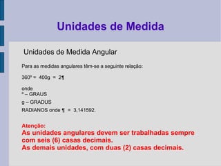 Unidades de Medida Angular
Para as medidas angulares têm-se a seguinte relação:
360º = 400g = 2¶
onde
º – GRAUS
g – GRADUS
RADIANOS onde ¶ = 3,141592.
Atenção:
As unidades angulares devem ser trabalhadas sempre
com seis (6) casas decimais.
As demais unidades, com duas (2) casas decimais.
Unidades de Medida
 