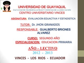 UNIVERSIDAD DE GUAYAQUIL
 FACULTAD DE FILOSOFIA LETRAS Y CIENCIAS DE LA EDUCACION
      CENTRO UNIVERSITARIO VINCES

ASIGNATURA: EVALUACION EDUACTIVA Y ESTADISTICA

       TUTOR: Dr. JHON GRANADOS
    RESPONSABLE: GUALBERTO BRIONES
               ALVAREZ
           CURSO: SEGUNDO AÑO
   ESPECIALIZACION: EDUCACION PRIMARIA
         AÑO – LECTIVO
            2012 - 2013
  VINCES - LOS RIOS - ECUADOR
 