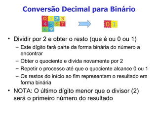 Conversão Decimal para Binário Dividir por 2 e obter o resto (que é ou 0 ou 1) Este dígito fará parte da forma binária do número a encontrar Obter o quociente e divida novamente por 2 Repetir o processo até que o quociente alcance 0 ou 1 Os restos do início ao fim representam o resultado em forma binária NOTA: O último dígito menor que o divisor (2) será o primeiro número do resultado 