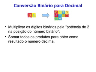 Conversão Binário para Decimal Multiplicar os dígitos binários pela “potência de 2 na posição do número binário”. Somar todos os produtos para obter como resultado o número decimal. 