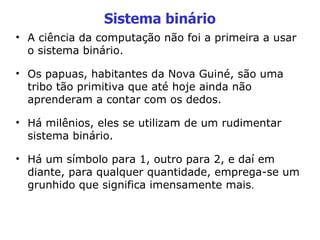 Sistema binário A ciência da computação não foi a primeira a usar o sistema binário. Os papuas, habitantes da Nova Guiné, são uma tribo tão primitiva que até hoje ainda não aprenderam a contar com os dedos. Há milênios, eles se utilizam de um rudimentar sistema binário. Há um símbolo para 1, outro para 2, e daí em diante, para qualquer quantidade, emprega-se um grunhido que significa imensamente mais . 