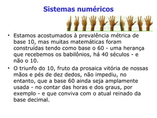 Sistemas numéricos Estamos acostumados à prevalência métrica de base 10, mas muitas matemáticas foram construídas tendo como base o 60 - uma herança que recebemos os babilônios, há 40 séculos - e não o 10. O triunfo do 10, fruto da prosaica vitória de nossas mãos e pés de dez dedos, não impediu, no entanto, que a base 60 ainda seja amplamente usada - no contar das horas e dos graus, por exemplo - e que conviva com o atual reinado da base decimal.   