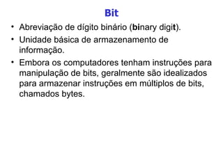 Bit Abreviação de dígito binário ( bi nary digi t ). Unidade básica de armazenamento de informação. Embora os computadores tenham instruções para manipulação de bits, geralmente são idealizados para armazenar instruções em múltiplos de bits, chamados bytes.  