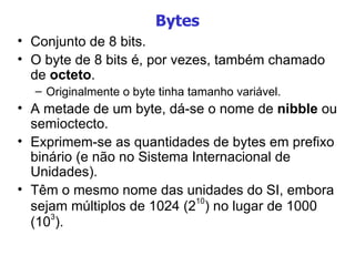 Bytes Conjunto de 8 bits. O byte de 8 bits é, por vezes, também chamado de  octeto . Originalmente o byte tinha tamanho variável. A metade de um byte, dá-se o nome de  nibble  ou semioctecto.  Exprimem-se as quantidades de bytes em prefixo binário (e não no Sistema Internacional de Unidades). Têm o mesmo nome das unidades do SI, embora sejam múltiplos de 1024 (2 10 ) no lugar de 1000 (10 3 ). 