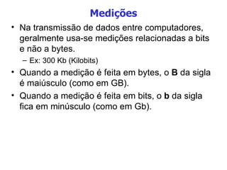 Medições Na transmissão de dados entre computadores, geralmente usa-se medições relacionadas a bits e não a bytes. Ex: 300 Kb (Kilobits) Quando a medição é feita em bytes, o  B  da sigla é maiúsculo (como em GB).  Quando a medição é feita em bits, o  b  da sigla fica em minúsculo (como em Gb). 
