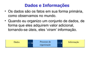 Dados e Informações Os dados são os fatos em sua forma primária, como observamos no mundo.  Quando eu organizo um conjunto de dados, de forma que eles adquirem valor adicional, tornando-se úteis, eles ‘viram’ informação. 