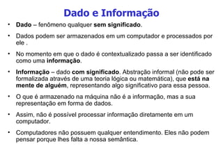 Dado e Informação Dado  – fenômeno qualquer  sem significado .  Dados podem ser armazenados em um computador e processados por ele . No momento em que o dado é contextualizado passa a ser identificado como uma  informação . Informação  – dado  com   significado . Abstração informal (não pode ser formalizada através de uma teoria lógica ou matemática), que  está na mente de alguém , representando algo significativo para essa pessoa.  O que é armazenado na máquina não é a informação, mas a sua representação em forma de dados.  Assim, não é possível processar informação diretamente em um computador.  Computadores não possuem qualquer entendimento. Eles não podem pensar porque lhes falta a nossa semântica.  