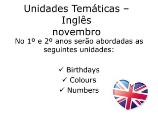 Unidades Temáticas – 
Inglês 
novembro 
No 1º e 2º anos serão abordadas as 
seguintes unidades: 
 Birthdays 
 Colours 
 Numbers 
 