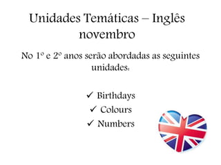 Unidades Temáticas – Inglês 
novembro 
No 1º e 2º anos serão abordadas as seguintes 
unidades: 
 Birthdays 
 Colours 
 Numbers 
 