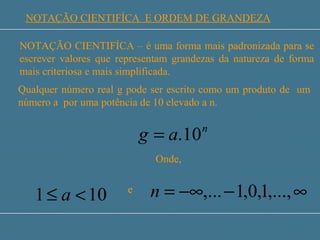 SISTEMA INTERNACIONAL DE UNIDADES - SI
NOTAÇÃO CIENTIFÍCA E ORDEM DE GRANDEZA
NOTAÇÃO CIENTIFÍCA – é uma forma mais padronizada para se
escrever valores que representam grandezas da natureza de forma
mais criteriosa e mais simplificada.
Qualquer número real g pode ser escrito como um produto de um
número a por uma potência de 10 elevado a n.
n
ag 10.=
Onde,
101 <≤ a e ∞−−∞= ,...,1,0,1,...n
 
