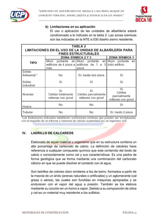 “UNIDADES DE ALBAÑEARÍA DE ARCILLA, CALCARIOS, BLOQUE DE
CONCRETO VIBRADO, ADOBE, GRIETA Y FISURAS Y EN LOS MUROS.”
…………………………………………………………………………………………………………
MATERIALES DE CONSTRUCCION PÁGINA 12
b) Limitaciones en su aplicación
El uso o aplicación de las unidades de albañilería estará
condicionado a lo indicado en la tabla 2. Las zonas sísmicas
son las indicadas en la NTE e.030 diseño sismo resistente.
IV. LADRILLO DE CALCAREOS
Elaborado de aquel material u organismo que en su estructura contiene un
alto porcentaje de carbonato de calcio. La definición de calcáreo hace
referencia a cualquier compuesto químico que este contenido del óxido de
calcio o conocidamente como cal y sus características. Es una piedra de
forma geológica que se forma mediante una combinación del carbonato
cálcico en que se puede disolver el contacto con el agua.
Son ladrillos de colores claro similares a los de barro, formados a partir de
la mezcla de un árido (arenas naturales o artificiales) y un aglomerante (cal
grasa o aérea), las cuales son fundidas en máquinas apropiadas y se
endurecen con el vapor del agua a presión. También se los elabora
mediante su cocción en un horno a vapor. Debido a su composición de sílice
y cal es un material muy resistente a los sulfatos.
 