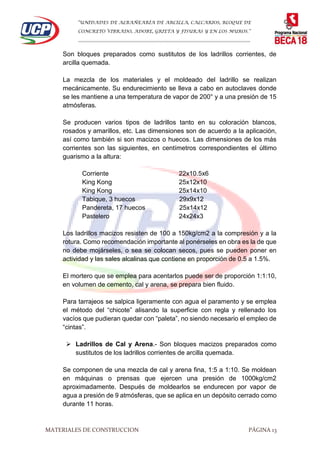 “UNIDADES DE ALBAÑEARÍA DE ARCILLA, CALCARIOS, BLOQUE DE
CONCRETO VIBRADO, ADOBE, GRIETA Y FISURAS Y EN LOS MUROS.”
…………………………………………………………………………………………………………
MATERIALES DE CONSTRUCCION PÁGINA 13
Son bloques preparados como sustitutos de los ladrillos corrientes, de
arcilla quemada.
La mezcla de los materiales y el moldeado del ladrillo se realizan
mecánicamente. Su endurecimiento se lleva a cabo en autoclaves donde
se les mantiene a una temperatura de vapor de 200° y a una presión de 15
atmósferas.
Se producen varios tipos de ladrillos tanto en su coloración blancos,
rosados y amarillos, etc. Las dimensiones son de acuerdo a la aplicación,
así como también si son macizos o huecos. Las dimensiones de los más
corrientes son las siguientes, en centímetros correspondientes el último
guarismo a la altura:
Corriente 22x10.5x6
King Kong 25x12x10
King Kong 25x14x10
Tabique, 3 huecos 29x9x12
Pandereta, 17 huecos 25x14x12
Pastelero 24x24x3
Los ladrillos macizos resisten de 100 a 150kg/cm2 a la compresión y a la
rotura. Como recomendación importante al ponérseles en obra es la de que
no debe mojárseles, o sea se colocan secos, pues se pueden poner en
actividad y las sales alcalinas que contiene en proporción de 0.5 a 1.5%.
El mortero que se emplea para acentarlos puede ser de proporción 1:1:10,
en volumen de cemento, cal y arena, se prepara bien fluido.
Para tarrajeos se salpica ligeramente con agua el paramento y se emplea
el método del “chicote” alisando la superficie con regla y rellenado los
vacíos que pudieran quedar con “paleta”, no siendo necesario el empleo de
“cintas”.
 Ladrillos de Cal y Arena.- Son bloques macizos preparados como
sustitutos de los ladrillos corrientes de arcilla quemada.
Se componen de una mezcla de cal y arena fina, 1:5 a 1:10. Se moldean
en máquinas o prensas que ejercen una presión de 1000kg/cm2
aproximadamente. Después de moldearlos se endurecen por vapor de
agua a presión de 9 atmósferas, que se aplica en un depósito cerrado como
durante 11 horas.
 