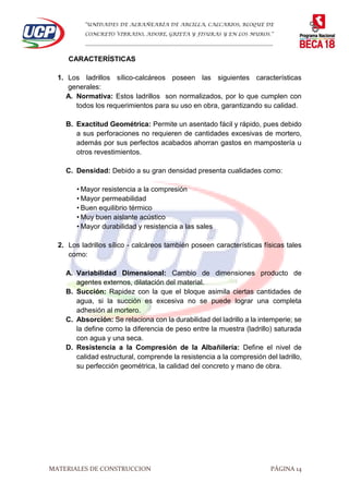 “UNIDADES DE ALBAÑEARÍA DE ARCILLA, CALCARIOS, BLOQUE DE
CONCRETO VIBRADO, ADOBE, GRIETA Y FISURAS Y EN LOS MUROS.”
…………………………………………………………………………………………………………
MATERIALES DE CONSTRUCCION PÁGINA 14
CARACTERÍSTICAS
1. Los ladrillos sílico-calcáreos poseen las siguientes características
generales:
A. Normativa: Estos ladrillos son normalizados, por lo que cumplen con
todos los requerimientos para su uso en obra, garantizando su calidad.
B. Exactitud Geométrica: Permite un asentado fácil y rápido, pues debido
a sus perforaciones no requieren de cantidades excesivas de mortero,
además por sus perfectos acabados ahorran gastos en mampostería u
otros revestimientos.
C. Densidad: Debido a su gran densidad presenta cualidades como:
• Mayor resistencia a la compresión
• Mayor permeabilidad
• Buen equilibrio térmico
• Muy buen aislante acústico
• Mayor durabilidad y resistencia a las sales
2. Los ladrillos sílico - calcáreos también poseen características físicas tales
como:
A. Variabilidad Dimensional: Cambio de dimensiones producto de
agentes externos, dilatación del material.
B. Succión: Rapidez con la que el bloque asimila ciertas cantidades de
agua, si la succión es excesiva no se puede lograr una completa
adhesión al mortero.
C. Absorción: Se relaciona con la durabilidad del ladrillo a la intemperie; se
la define como la diferencia de peso entre la muestra (ladrillo) saturada
con agua y una seca.
D. Resistencia a la Compresión de la Albañilería: Define el nivel de
calidad estructural, comprende la resistencia a la compresión del ladrillo,
su perfección geométrica, la calidad del concreto y mano de obra.
 
