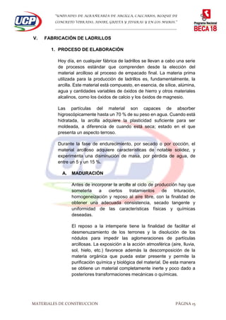 “UNIDADES DE ALBAÑEARÍA DE ARCILLA, CALCARIOS, BLOQUE DE
CONCRETO VIBRADO, ADOBE, GRIETA Y FISURAS Y EN LOS MUROS.”
…………………………………………………………………………………………………………
MATERIALES DE CONSTRUCCION PÁGINA 15
V. FABRICACIÓN DE LADRILLOS
1. PROCESO DE ELABORACIÓN
Hoy día, en cualquier fábrica de ladrillos se llevan a cabo una serie
de procesos estándar que comprenden desde la elección del
material arcilloso al proceso de empacado final. La materia prima
utilizada para la producción de ladrillos es, fundamentalmente, la
arcilla. Este material está compuesto, en esencia, de sílice, alúmina,
agua y cantidades variables de óxidos de hierro y otros materiales
alcalinos, como los óxidos de calcio y los óxidos de magnesio.
Las partículas del material son capaces de absorber
higroscópicamente hasta un 70 % de su peso en agua. Cuando está
hidratada, la arcilla adquiere la plasticidad suficiente para ser
moldeada, a diferencia de cuando está seca; estado en el que
presenta un aspecto terroso.
Durante la fase de endurecimiento, por secado o por cocción, el
material arcilloso adquiere características de notable solidez, y
experimenta una disminución de masa, por pérdida de agua, de
entre un 5 y un 15 %.
A. MADURACIÓN
Antes de incorporar la arcilla al ciclo de producción hay que
someterla a ciertos tratamientos de trituración,
homogeneización y reposo al aire libre, con la finalidad de
obtener una adecuada consistencia, secado tangente y
uniformidad de las características físicas y químicas
deseadas.
El reposo a la intemperie tiene la finalidad de facilitar el
desmenuzamiento de los terrones y la disolución de los
nódulos para impedir las aglomeraciones de partículas
arcillosas. La exposición a la acción atmosférica (aire, lluvia,
sol, hielo, etc.) favorece además la descomposición de la
materia orgánica que pueda estar presente y permite la
purificación química y biológica del material. De esta manera
se obtiene un material completamente inerte y poco dado a
posteriores transformaciones mecánicas o químicas.
 
