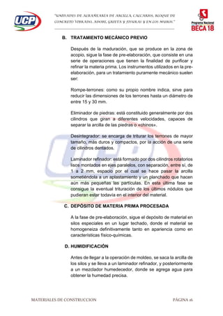 “UNIDADES DE ALBAÑEARÍA DE ARCILLA, CALCARIOS, BLOQUE DE
CONCRETO VIBRADO, ADOBE, GRIETA Y FISURAS Y EN LOS MUROS.”
…………………………………………………………………………………………………………
MATERIALES DE CONSTRUCCION PÁGINA 16
B. TRATAMIENTO MECÁNICO PREVIO
Después de la maduración, que se produce en la zona de
acopio, sigue la fase de pre-elaboración, que consiste en una
serie de operaciones que tienen la finalidad de purificar y
refinar la materia prima. Los instrumentos utilizados en la pre-
elaboración, para un tratamiento puramente mecánico suelen
ser:
Rompe-terrones: como su propio nombre indica, sirve para
reducir las dimensiones de los terrones hasta un diámetro de
entre 15 y 30 mm.
Eliminador de piedras: está constituido generalmente por dos
cilindros que giran a diferentes velocidades, capaces de
separar la arcilla de las piedras o «chinos».
Desintegrador: se encarga de triturar los terrones de mayor
tamaño, más duros y compactos, por la acción de una serie
de cilindros dentados.
Laminador refinador: está formado por dos cilindros rotatorios
lisos montados en ejes paralelos, con separación, entre sí, de
1 a 2 mm, espacio por el cual se hace pasar la arcilla
sometiéndola a un aplastamiento y un planchado que hacen
aún más pequeñas las partículas. En esta última fase se
consigue la eventual trituración de los últimos nódulos que
pudieran estar todavía en el interior del material.
C. DEPÓSITO DE MATERIA PRIMA PROCESADA
A la fase de pre-elaboración, sigue el depósito de material en
silos especiales en un lugar techado, donde el material se
homogeneiza definitivamente tanto en apariencia como en
características físico-químicas.
D. HUMIDIFICACIÓN
Antes de llegar a la operación de moldeo, se saca la arcilla de
los silos y se lleva a un laminador refinador, y posteriormente
a un mezclador humedecedor, donde se agrega agua para
obtener la humedad precisa.
 
