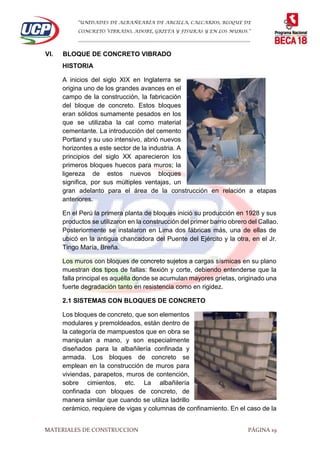 “UNIDADES DE ALBAÑEARÍA DE ARCILLA, CALCARIOS, BLOQUE DE
CONCRETO VIBRADO, ADOBE, GRIETA Y FISURAS Y EN LOS MUROS.”
…………………………………………………………………………………………………………
MATERIALES DE CONSTRUCCION PÁGINA 19
VI. BLOQUE DE CONCRETO VIBRADO
HISTORIA
A inicios del siglo XIX en Inglaterra se
origina uno de los grandes avances en el
campo de la construcción, la fabricación
del bloque de concreto. Estos bloques
eran sólidos sumamente pesados en los
que se utilizaba la cal como material
cementante. La introducción del cemento
Portland y su uso intensivo, abrió nuevos
horizontes a este sector de la industria. A
principios del siglo XX aparecieron los
primeros bloques huecos para muros; la
ligereza de estos nuevos bloques
significa, por sus múltiples ventajas, un
gran adelanto para el área de la construcción en relación a etapas
anteriores.
En el Perú la primera planta de bloques inició su producción en 1928 y sus
productos se utilizaron en la construcción del primer barrio obrero del Callao.
Posteriormente se instalaron en Lima dos fábricas más, una de ellas de
ubicó en la antigua chancadora del Puente del Ejército y la otra, en el Jr.
Tingo María, Breña.
Los muros con bloques de concreto sujetos a cargas sísmicas en su plano
muestran dos tipos de fallas: flexión y corte, debiendo entenderse que la
falla principal es aquélla donde se acumulan mayores grietas, originado una
fuerte degradación tanto en resistencia como en rigidez.
2.1 SISTEMAS CON BLOQUES DE CONCRETO
Los bloques de concreto, que son elementos
modulares y premoldeados, están dentro de
la categoría de mampuestos que en obra se
manipulan a mano, y son especialmente
diseñados para la albañilería confinada y
armada. Los bloques de concreto se
emplean en la construcción de muros para
viviendas, parapetos, muros de contención,
sobre cimientos, etc. La albañilería
confinada con bloques de concreto, de
manera similar que cuando se utiliza ladrillo
cerámico, requiere de vigas y columnas de confinamiento. En el caso de la
 