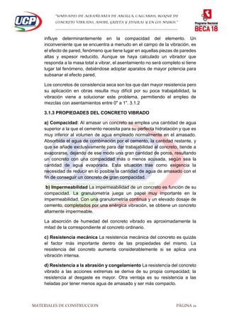 “UNIDADES DE ALBAÑEARÍA DE ARCILLA, CALCARIOS, BLOQUE DE
CONCRETO VIBRADO, ADOBE, GRIETA Y FISURAS Y EN LOS MUROS.”
…………………………………………………………………………………………………………
MATERIALES DE CONSTRUCCION PÁGINA 21
influye determinantemente en la compacidad del elemento. Un
inconveniente que se encuentra a menudo en el campo de la vibración, es
el efecto de pared, fenómeno que tiene lugar en aquellas piezas de paredes
altas y espesor reducido. Aunque se haya calculado un vibrador que
responda a la masa total a vibrar, el asentamiento no será completo si tiene
lugar tal fenómeno, debiéndose adoptar aparatos de mayor potencia para
subsanar el efecto pared.
Los concretos de consistencia seca son los que dan mayor resistencia pero
su aplicación en obras resulta muy difícil por su poca trabajabilidad, la
vibración viene a solucionar este problema, permitiendo el empleo de
mezclas con asentamientos entre 0" a 1". 3.1.2
3.1.3 PROPIEDADES DEL CONCRETO VIBRADO
a) Compacidad: Al amasar un concreto se emplea una cantidad de agua
superior a la que el cemento necesita para su perfecta hidratación y que es
muy inferior al volumen de agua empleado normalmente en el amasado.
Absorbida el agua de combinación por el cemento, la cantidad restante, y
que se añade exclusivamente para dar trabajabilidad al concreto, tiende a
evaporarse, dejando de ese modo una gran cantidad de poros, resultando
un concreto con una compacidad más o menos acusada, según sea la
cantidad de agua evaporada. Esta situación trae como exigencia la
necesidad de reducir en lo posible la cantidad de agua de amasado con el
fin de conseguir un concreto de gran compacidad.
b) Impermeabilidad La impermeabilidad de un concreto es función de su
compacidad. La granulometría juega un papel muy importante en la
impermeabilidad. Con una granulometría continua y un elevado dosaje de
cemento, completados por una enérgica vibración, se obtiene un concreto
altamente impermeable.
La absorción de humedad del concreto vibrado es aproximadamente la
mitad de la correspondiente al concreto ordinario.
c) Resistencia mecánica La resistencia mecánica del concreto es quizás
el factor más importante dentro de las propiedades del mismo. La
resistencia del concreto aumenta considerablemente si se aplica una
vibración intensa.
d) Resistencia a la abrasión y congelamiento La resistencia del concreto
vibrado a las acciones extremas se deriva de su propia compacidad; la
resistencia al desgaste es mayor. Otra ventaja es su resistencia a las
heladas por tener menos agua de amasado y ser más compacto.
 