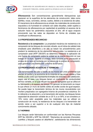 “UNIDADES DE ALBAÑEARÍA DE ARCILLA, CALCARIOS, BLOQUE DE
CONCRETO VIBRADO, ADOBE, GRIETA Y FISURAS Y EN LOS MUROS.”
…………………………………………………………………………………………………………
MATERIALES DE CONSTRUCCION PÁGINA 24
Eflorescencia Son concentraciones generalmente blanquecinas que
aparecen en la superficie de los elementos de construcción, tales como
ladrillos, rocas, concretos, arenas, suelos, debido a la existencia de sales.
El mecanismo de la eflorescencia es simple; los materiales de construcción
expuestos a la humedad en contacto con sales disueltas, están sujetos a
fenómenos de eflorescencia por capilaridad al posibilitar el ascenso de la
solución hacia los parámetros expuestos al aire; allí el agua evapora
provocando que las sales se depositen en forma de cristales que
constituyen la eflorescencia.
3.5 PROPIEDADES MECANICAS ·
Resistencia a la compresión: La propiedad mecánica de resistencia a la
compresión de los bloques de concreto vibrado, es el índice de calidad más
empleado para albañilería y en ella se basan los procedimientos para
predecir la resistencia de los elementos estructurales. La resistencia a al
compresión axial (NTP 339.007) se determina mediante la aplicación de
una fuerza de compresión sobre la unidad en la misma dirección en que
trabaja en el muro. Durante el ensayo, debe tomarse como precaución el
enrasa de la cara en contacto con la cabeza de la prensa de compresión,
para garantizar una distribución uniforme de la fuerza.
3.6 PROPIEDADES ACUSTICAS Y TERMICAS:
Las transmisiones de calor a través de los muros son unos problemas que
afectan el confort y la economía de la vivienda en las zonas cálidas y frías
debido al alto costo que representa el empleo de aislantes o de calefacción,
según sea el caso. Los bloques tienen un coeficiente de conductividad
térmico variable, en el que influyen los tipos de agregados que se utilice en
su fabricación y el espesor del bloque. En general, la transmisión es mayor
la que ofrece un muro de ladrillo sólido de arcilla cocida de igual espesor.
Se puede bajar la transmisión térmica de los muros revocándolos con
mortero preparados con agregados livianos de procedencia volcánica. En
lo referente a la absorción y a la transmisión del sonido, los bloques tienes
capacidad de absorción variable de un 25 % a un 50%; si se considera un
15% como valor aceptable para los materiales que se utilizan en
construcción de muros, la resistencia de los bloques a la transmisión del
sonido viene a ser superior a la de cualquier otro tipo de material
comúnmente utilizado.
3.7 NORMAS
Los bloques serán fabricados en conformidad con las Normas Peruanas
NTP No 339.005 y NTP No 339.007: “Elementos de concreto (Concreto).
Ladrillos y bloques usados en albañilería”, satisfaciendo las dimensiones
 