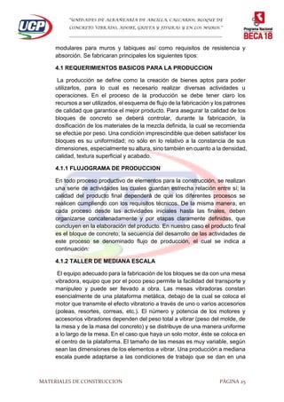 “UNIDADES DE ALBAÑEARÍA DE ARCILLA, CALCARIOS, BLOQUE DE
CONCRETO VIBRADO, ADOBE, GRIETA Y FISURAS Y EN LOS MUROS.”
…………………………………………………………………………………………………………
MATERIALES DE CONSTRUCCION PÁGINA 25
modulares para muros y tabiques así como requisitos de resistencia y
absorción. Se fabricaran principales los siguientes tipos:
4.1 REQUERIMIENTOS BASICOS PARA LA PRODUCCION
La producción se define como la creación de bienes aptos para poder
utilizarlos, para lo cual es necesario realizar diversas actividades u
operaciones. En el proceso de la producción se debe tener claro los
recursos a ser utilizados, el esquema de flujo de la fabricación y los patrones
de calidad que garantice el mejor producto. Para asegurar la calidad de los
bloques de concreto se deberá controlar, durante la fabricación, la
dosificación de los materiales de la mezcla definida, la cual se recomienda
se efectúe por peso. Una condición imprescindible que deben satisfacer los
bloques es su uniformidad; no sólo en lo relativo a la constancia de sus
dimensiones, especialmente su altura, sino también en cuanto a la densidad,
calidad, textura superficial y acabado.
4.1.1 FLUJOGRAMA DE PRODUCCION
En todo proceso productivo de elementos para la construcción, se realizan
una serie de actividades las cuales guardan estrecha relación entre sí; la
calidad del producto final dependerá de que los diferentes procesos se
realicen cumpliendo con los requisitos técnicos. De la misma manera, en
cada proceso desde las actividades iniciales hasta las finales, deben
organizarse concatenadamente y por etapas claramente definidas, que
concluyen en la elaboración del producto. En nuestro caso el producto final
es el bloque de concreto; la secuencia del desarrollo de las actividades de
este proceso se denominado flujo de producción, el cual se indica a
continuación:
4.1.2 TALLER DE MEDIANA ESCALA
El equipo adecuado para la fabricación de los bloques se da con una mesa
vibradora, equipo que por el poco peso permite la facilidad del transporte y
manipuleo y puede ser llevado a obra. Las mesas vibradoras constan
esencialmente de una plataforma metálica, debajo de la cual se coloca el
motor que transmite el efecto vibratorio a través de uno o varios accesorios
(poleas, resortes, correas, etc.). El número y potencia de los motores y
accesorios vibradores dependen del peso total a vibrar (peso del molde, de
la mesa y de la masa del concreto) y se distribuye de una manera uniforme
a lo largo de la mesa. En el caso que haya un solo motor, éste se coloca en
el centro de la plataforma. El tamaño de las mesas es muy variable, según
sean las dimensiones de los elementos a vibrar. Una producción a mediana
escala puede adaptarse a las condiciones de trabajo que se dan en una
 