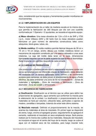 “UNIDADES DE ALBAÑEARÍA DE ARCILLA, CALCARIOS, BLOQUE DE
CONCRETO VIBRADO, ADOBE, GRIETA Y FISURAS Y EN LOS MUROS.”
…………………………………………………………………………………………………………
MATERIALES DE CONSTRUCCION PÁGINA 26
obra, considerando que los equipos y herramientas pueden movilizarse sin
inconvenientes.
4.1.2.1 IMPLEMENTACION DE LOS EQUIPOS
Para la implementación de un taller de mediana escala en la misma obra,
que permita la fabricación de 300 bloques por día con una cuadrilla
conformada por 1 Operario + 2 ayudantes, se necesita el siguiente equipo:
a) Mesa vibradora: Una mesa vibradora de 1.2m x 0.6 m de 3HP y 1750
r.p.m., motor trifásico 220V y 60 hertz Con la mesa vibradora puedan
fabricarse un gran número de elementos constructivos tales como
adoquines, block-grass, tubos, etc.
b) Molde metálico: El molde metálico permite fabricar bloques de 39 cm x
14 cm x 19 cm (largo, ancho, altura) Los moldes metálicos tienen un
mecanismo de expulsión constituido por una platina adosada a unas asas
rotatorias. La caja del molde debe tener en la base, dimensiones
ligeramente mayores que en la parte superior la cual facilita el desmoldaje.
Debe limpiarse con petróleo después de cada jornada.
4.1.2.2 AREAS DE PRODUCCION
Una producción a mediana escala móvil o estacionaria requieres contar con
zonas apropiadas para las diferentes etapas de fabricación, éstas deberán
ser niveladas con un terreno apisonado como mínimo y de conveniente
accesos para camiones; se debe prever el abastecimiento de agua y fluido
eléctrico. Se debe ambientar una zona de 50 m2 distribuida en: - Zonas de
materiales y agregado - Zona de mezclado y fabricación - Zona de
desmolde - Zona de curado y almacenado.
4.2.1 SECUENCIA DE FABRICACION
a) Dosificación: Dosificación es el término que se utiliza para definir las
proporciones de agregados, agua cemento que conforman la mezcla para
la elaboración de la unidad. La dosificación o proporcionamiento de los
materiales se hará por volumen, utilizando latas, parihuelas o cajones de
madera, carretillas o lampadas, tratando de evitar este último sistema.
b) Mezclado manual.- Definido el proporcionamiento de la mezcla, se
acarrea los materiales al área de mezclado. En primer lugar se dispondrá
de arena, luego, encima el agregado grueso; seguidamente se agregará el
cemento, realizando el mezclado en seco empleando lampa. Será preciso
realizar por lo menos dos vueltas de los materiales. Después del mezclado
se incorpora el agua en el centro del hoyo de la mezcla, luego se cubre el
agua con el material seco de los costados, para luego mezclar todo
 