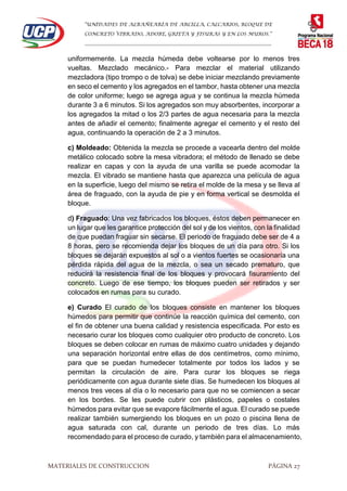“UNIDADES DE ALBAÑEARÍA DE ARCILLA, CALCARIOS, BLOQUE DE
CONCRETO VIBRADO, ADOBE, GRIETA Y FISURAS Y EN LOS MUROS.”
…………………………………………………………………………………………………………
MATERIALES DE CONSTRUCCION PÁGINA 27
uniformemente. La mezcla húmeda debe voltearse por lo menos tres
vueltas. Mezclado mecánico.- Para mezclar el material utilizando
mezcladora (tipo trompo o de tolva) se debe iniciar mezclando previamente
en seco el cemento y los agregados en el tambor, hasta obtener una mezcla
de color uniforme; luego se agrega agua y se continua la mezcla húmeda
durante 3 a 6 minutos. Si los agregados son muy absorbentes, incorporar a
los agregados la mitad o los 2/3 partes de agua necesaria para la mezcla
antes de añadir el cemento; finalmente agregar el cemento y el resto del
agua, continuando la operación de 2 a 3 minutos.
c) Moldeado: Obtenida la mezcla se procede a vacearla dentro del molde
metálico colocado sobre la mesa vibradora; el método de llenado se debe
realizar en capas y con la ayuda de una varilla se puede acomodar la
mezcla. El vibrado se mantiene hasta que aparezca una película de agua
en la superficie, luego del mismo se retira el molde de la mesa y se lleva al
área de fraguado, con la ayuda de pie y en forma vertical se desmolda el
bloque.
d) Fraguado: Una vez fabricados los bloques, éstos deben permanecer en
un lugar que les garantice protección del sol y de los vientos, con la finalidad
de que puedan fraguar sin secarse. El periodo de fraguado debe ser de 4 a
8 horas, pero se recomienda dejar los bloques de un día para otro. Si los
bloques se dejarán expuestos al sol o a vientos fuertes se ocasionaría una
pérdida rápida del agua de la mezcla, o sea un secado prematuro, que
reducirá la resistencia final de los bloques y provocará fisuramiento del
concreto. Luego de ese tiempo, los bloques pueden ser retirados y ser
colocados en rumas para su curado.
e) Curado El curado de los bloques consiste en mantener los bloques
húmedos para permitir que continúe la reacción química del cemento, con
el fin de obtener una buena calidad y resistencia especificada. Por esto es
necesario curar los bloques como cualquier otro producto de concreto. Los
bloques se deben colocar en rumas de máximo cuatro unidades y dejando
una separación horizontal entre ellas de dos centímetros, como mínimo,
para que se puedan humedecer totalmente por todos los lados y se
permitan la circulación de aire. Para curar los bloques se riega
periódicamente con agua durante siete días. Se humedecen los bloques al
menos tres veces al día o lo necesario para que no se comiencen a secar
en los bordes. Se les puede cubrir con plásticos, papeles o costales
húmedos para evitar que se evapore fácilmente el agua. El curado se puede
realizar también sumergiendo los bloques en un pozo o piscina llena de
agua saturada con cal, durante un periodo de tres días. Lo más
recomendado para el proceso de curado, y también para el almacenamiento,
 