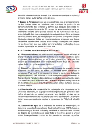 “UNIDADES DE ALBAÑEARÍA DE ARCILLA, CALCARIOS, BLOQUE DE
CONCRETO VIBRADO, ADOBE, GRIETA Y FISURAS Y EN LOS MUROS.”
…………………………………………………………………………………………………………
MATERIALES DE CONSTRUCCION PÁGINA 28
es hacer un entarimado de madera, que permita utilizar mejor el espacio y
al mismo tiempo evitar daños en los bloques.
f) Secado Y Almacenamiento La zona destinada para el almacenamiento
de los bloques debe ser suficiente para mantener la producción de
aproximadamente dos semanas y permitir que después del curado los
bloques se sequen lentamente. 23 La zona de almacenamiento debe ser
totalmente cubierta para que los bloques no se humedezcan con lluvia
antes de los 28 días, que es su período de endurecimiento. Si no se dispone
de una cubierta o techo, se debe proteger con plástico. Aunque los bloques
fabricados siguiendo todas las recomendaciones, presentan una buena
resistencia, se debe tener cuidado en su manejo y transporte. Los bloques
no se deben tirar, sino que deben ser manipulados y colocados de una
manera organizada, sin afectar su forma final.
4.2.2 CONTROL DE CALIDAD (NTP No 339.007)
a.) Dimensionamiento Se mide en cada espécimen entero el largo, el
ancho y la altura, con la precisión de 1mm; cada medida se obtiene como
el promedio de tres medidas en los borde y al medio en cada cara. Los
bloques de concreto deben tener una altura no mayor de 20 cm., un ancho
menor de 20 cm., un largo menor de 40 cm.
b.) Alabeo Es un defecto que tiene el ladrillo de presentar una deformación
superficial en sus caras; el alabeo se presenta como concavidad o
convexidad. Para medir la concavidad, se coloca el borde recto de la regla
longitudinalmente, y se introduce la cuña en el punto correspondiente a la
flecha máxima: Para la medición de la convexidad se apoya el ladrillo sobre
una superficie plana, se introduce en cada vértice opuestos diagonalmente
en dos aristas, buscando el punto para la cual en ambas cuñas se obtenga
la misma medida.
c.) Resistencia a la compresión La resistencia a la compresión de la
unidad de albañilería, es su propiedad más importante; en general no sólo
define el nivel de su calidad estructural, sino también el nivel de su
resistencia al intemperismo o cualquier otra causa de deterioro. Los bloques
deben tener una resistencia media a la compresión de 70 kg/cm2 a los 28
días.
d). Absorción de agua Es la propiedad del material de atrapar agua, se
determina pesando el material seco (llevándolo al horno a 110ºC), luego se
introduce al agua durante 24 horas y se obtiene el peso saturado. 24 Si no
se dispone de facilidades para secar toda la muestra o pesar la unidad
entera, los especímenes pueden ser fraccionados en unidades pequeñas,
 